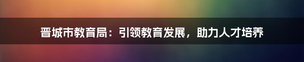 晋城市教育局：引领教育发展，助力人才培养