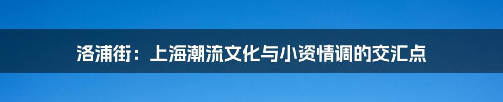 洛浦街：上海潮流文化与小资情调的交汇点