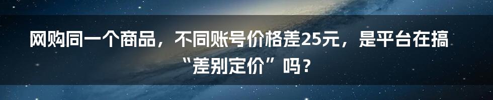 网购同一个商品，不同账号价格差25元，是平台在搞“差别定价”吗？