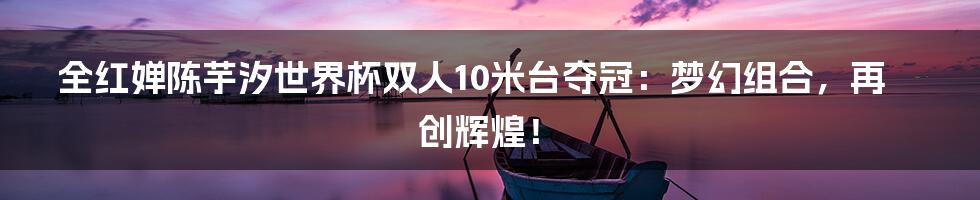 全红婵陈芋汐世界杯双人10米台夺冠：梦幻组合，再创辉煌！