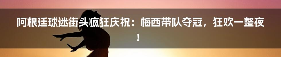 阿根廷球迷街头疯狂庆祝：梅西带队夺冠，狂欢一整夜！