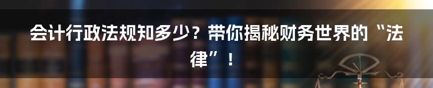 会计行政法规知多少？带你揭秘财务世界的“法律”！