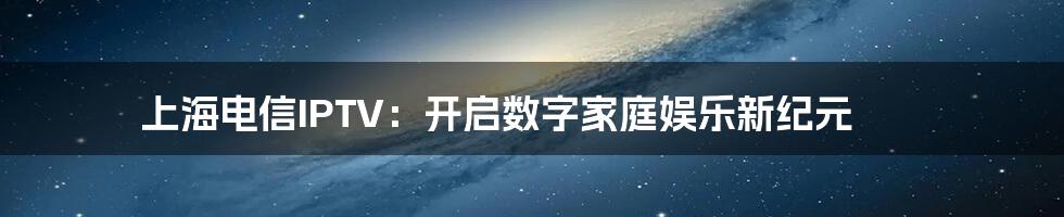 上海电信IPTV：开启数字家庭娱乐新纪元