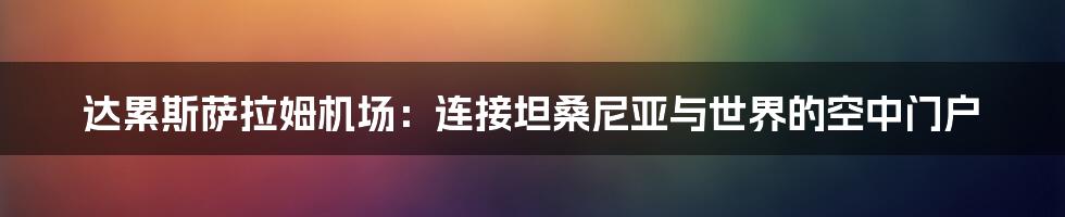 达累斯萨拉姆机场：连接坦桑尼亚与世界的空中门户