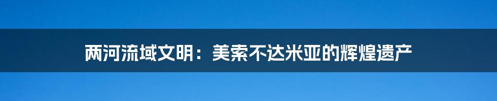 两河流域文明：美索不达米亚的辉煌遗产