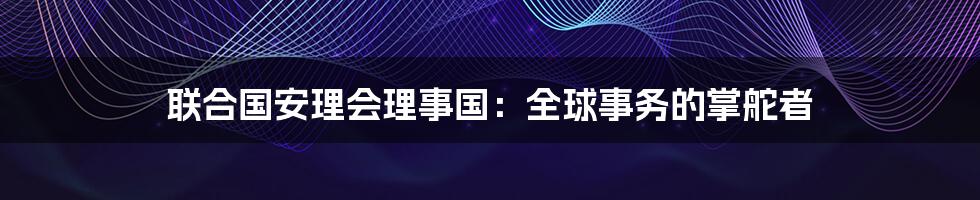 联合国安理会理事国：全球事务的掌舵者