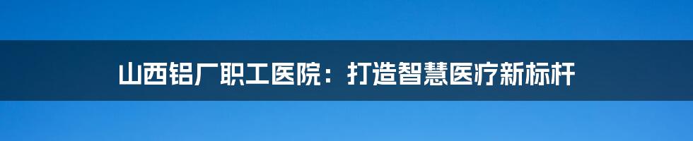 山西铝厂职工医院：打造智慧医疗新标杆