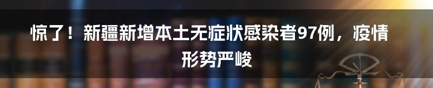 惊了！新疆新增本土无症状感染者97例，疫情形势严峻