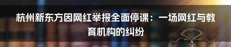 杭州新东方因网红举报全面停课：一场网红与教育机构的纠纷