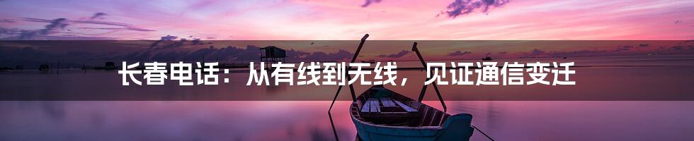 长春电话：从有线到无线，见证通信变迁