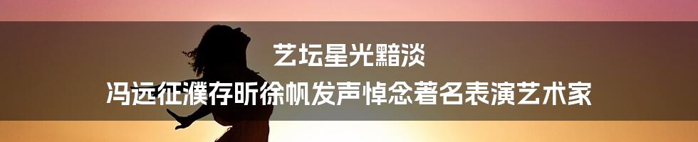 艺坛星光黯淡 冯远征濮存昕徐帆发声悼念著名表演艺术家