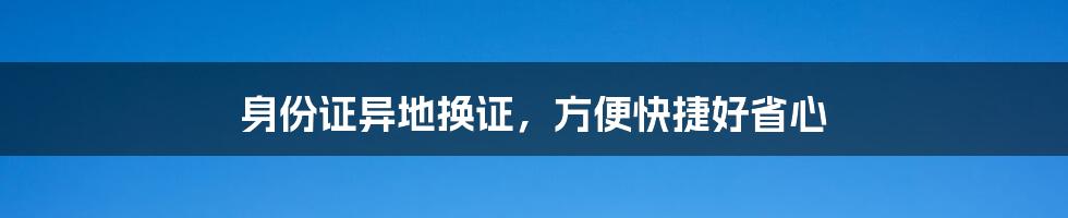 身份证异地换证，方便快捷好省心