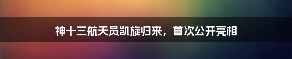 神十三航天员凯旋归来，首次公开亮相