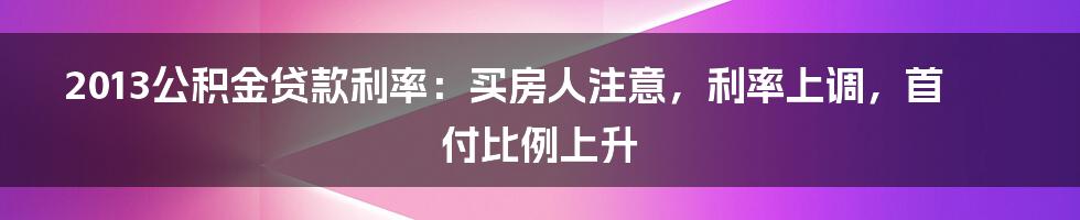 2013公积金贷款利率：买房人注意，利率上调，首付比例上升