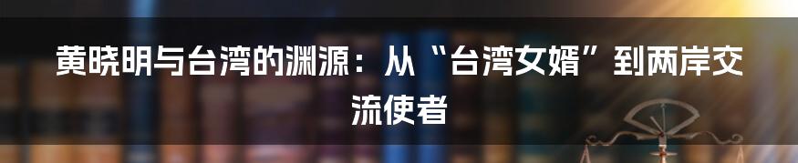 黄晓明与台湾的渊源：从“台湾女婿”到两岸交流使者