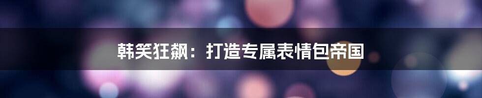 韩笑狂飙：打造专属表情包帝国