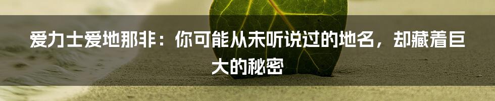 爱力士爱地那非：你可能从未听说过的地名，却藏着巨大的秘密