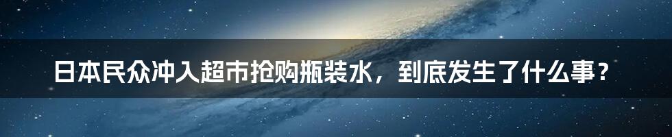 日本民众冲入超市抢购瓶装水，到底发生了什么事？