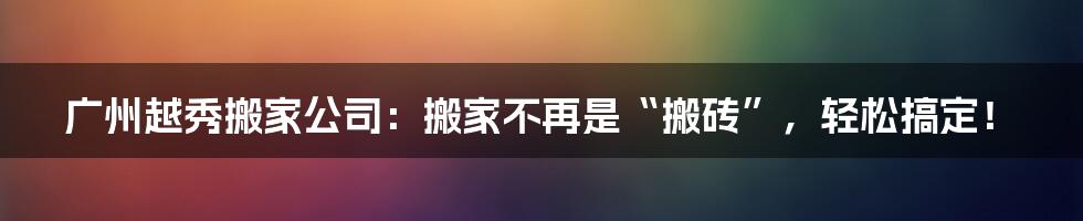 广州越秀搬家公司：搬家不再是“搬砖”，轻松搞定！