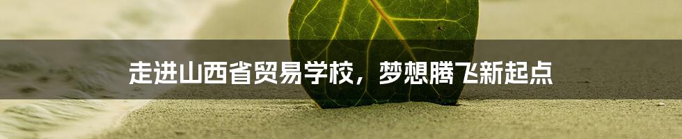 走进山西省贸易学校，梦想腾飞新起点