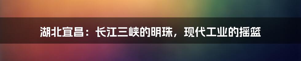 湖北宜昌：长江三峡的明珠，现代工业的摇篮