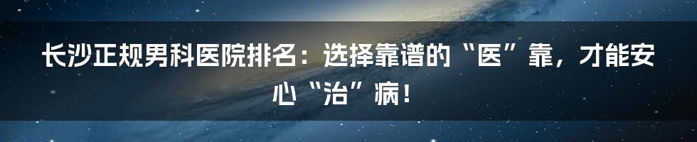 长沙正规男科医院排名：选择靠谱的“医”靠，才能安心“治”病！