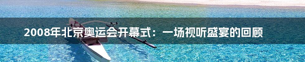 2008年北京奥运会开幕式：一场视听盛宴的回顾