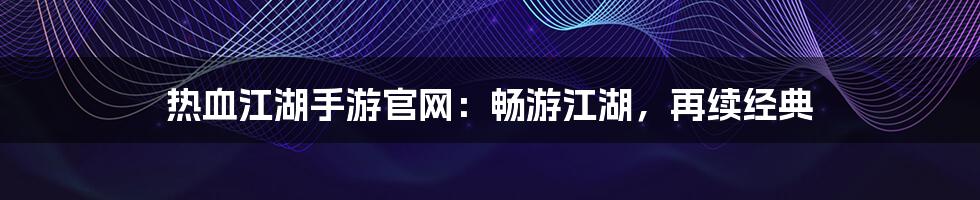 热血江湖手游官网：畅游江湖，再续经典