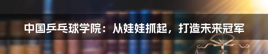 中国乒乓球学院：从娃娃抓起，打造未来冠军