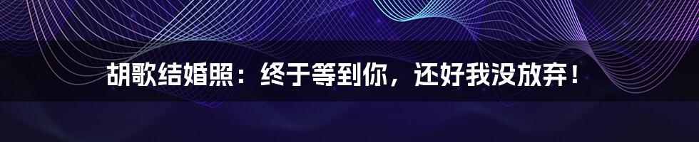 胡歌结婚照：终于等到你，还好我没放弃！