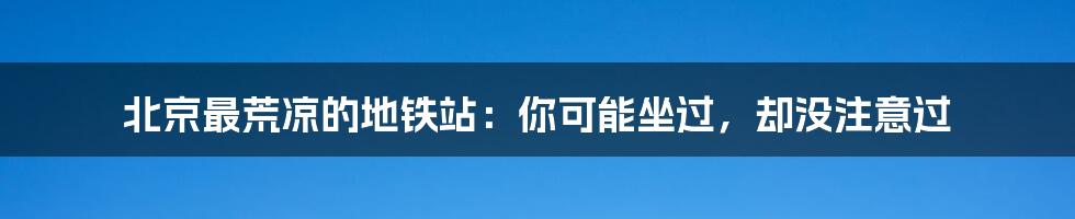 北京最荒凉的地铁站：你可能坐过，却没注意过