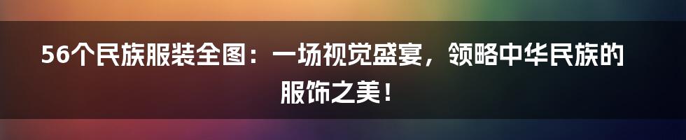 56个民族服装全图：一场视觉盛宴，领略中华民族的服饰之美！