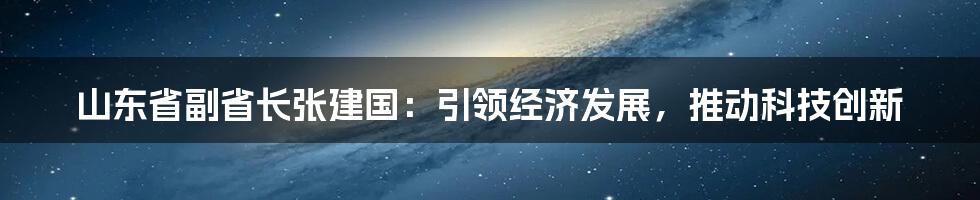 山东省副省长张建国：引领经济发展，推动科技创新