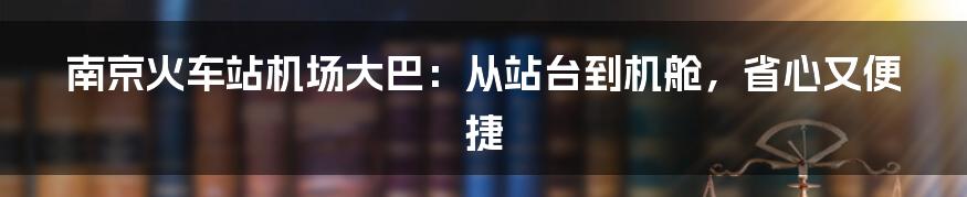 南京火车站机场大巴：从站台到机舱，省心又便捷