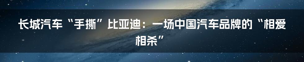 长城汽车“手撕”比亚迪：一场中国汽车品牌的“相爱相杀”