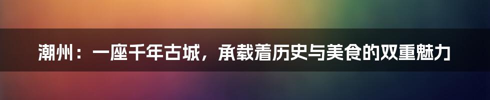 潮州：一座千年古城，承载着历史与美食的双重魅力