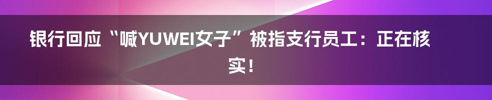 银行回应“喊YUWEI女子”被指支行员工：正在核实！