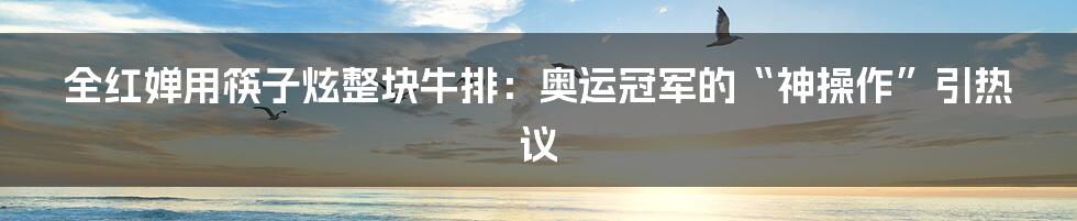 全红婵用筷子炫整块牛排：奥运冠军的“神操作”引热议