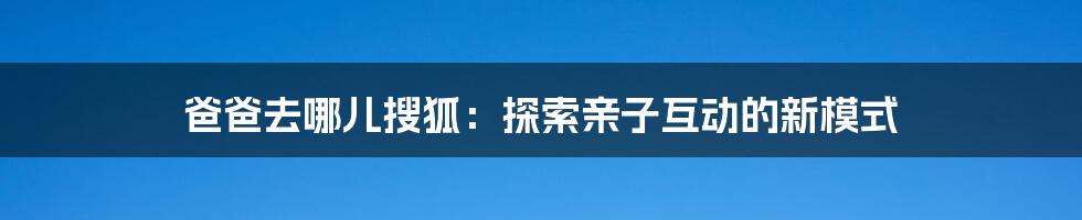 爸爸去哪儿搜狐：探索亲子互动的新模式