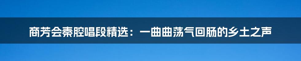 商芳会秦腔唱段精选：一曲曲荡气回肠的乡土之声