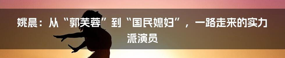 姚晨：从“郭芙蓉”到“国民媳妇”，一路走来的实力派演员