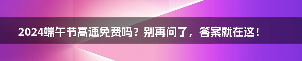 2024端午节高速免费吗？别再问了，答案就在这！