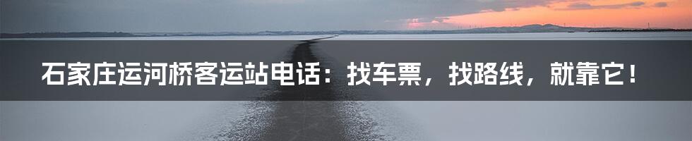 石家庄运河桥客运站电话：找车票，找路线，就靠它！