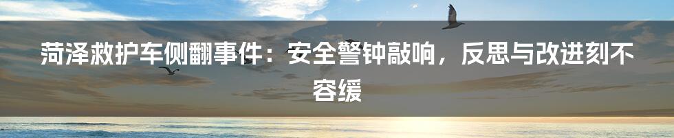 菏泽救护车侧翻事件：安全警钟敲响，反思与改进刻不容缓