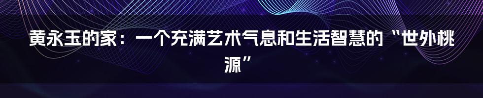 黄永玉的家：一个充满艺术气息和生活智慧的“世外桃源”