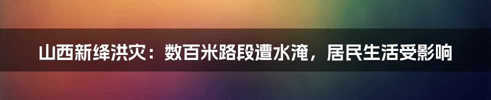 山西新绛洪灾：数百米路段遭水淹，居民生活受影响