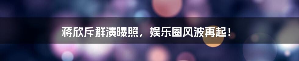 蒋欣斥群演曝照，娱乐圈风波再起！