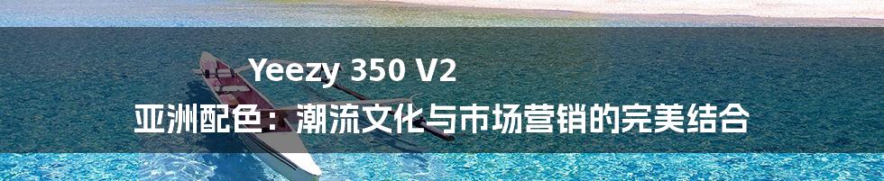 Yeezy 350 V2 亚洲配色：潮流文化与市场营销的完美结合