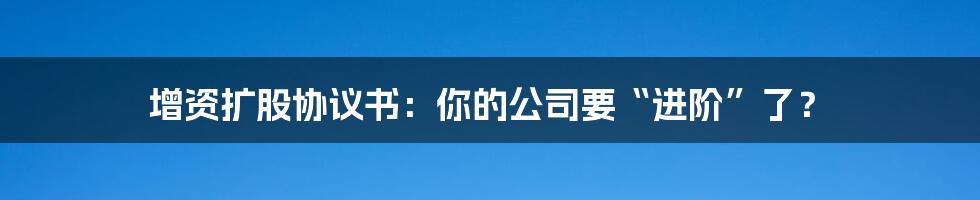 增资扩股协议书：你的公司要“进阶”了？