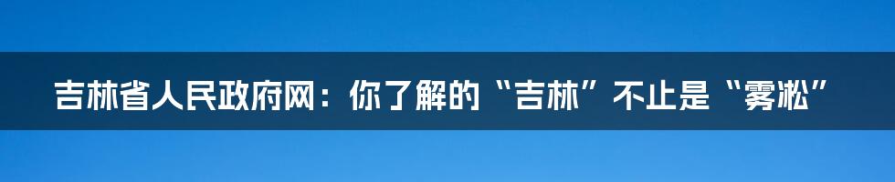 吉林省人民政府网：你了解的“吉林”不止是“雾凇”